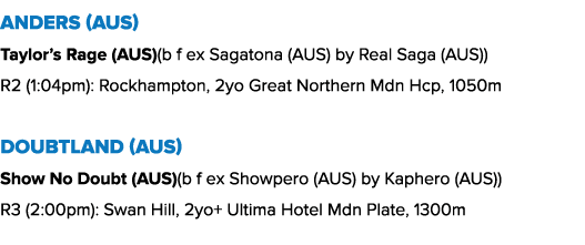 Anders (AUS) Taylor’s Rage (AUS)(b f ex Sagatona (AUS) by Real Saga (AUS)) R2 (1:04pm): Rockhampton, 2yo Great Northe...
