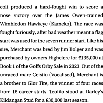 colt produced a hard fought win to score a nose victory over the James Owen trained Wimbledon Hawkeye (Kameko). The r...