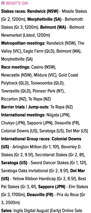 ￼ What's on: Stakes races: Randwick (NSW) Missile Stakes (Gr 2, 1200m), Morphettville (SA) Behemoth Stakes (Gr 3, 120...