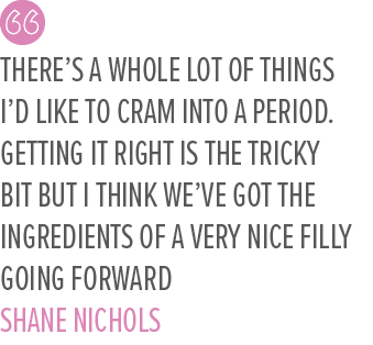 There’s a whole lot of things I’d like to cram into a period. Getting it right is the tricky bit but I think we’ve go...