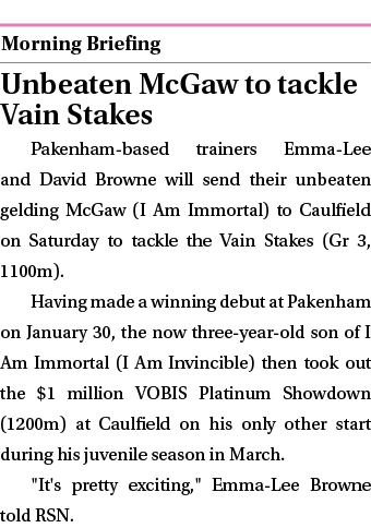  ￼ Unbeaten McGaw to tackle Vain Stakes Pakenham based trainers Emma Lee and David Browne will send their unbeaten ge...