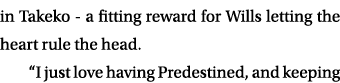 in Takeko a fitting reward for Wills letting the heart rule the head. “I just love having Predestined, and keeping 