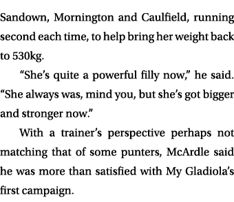 Sandown, Mornington and Caulfield, running second each time, to help bring her weight back to 530kg. “She’s quite a p...