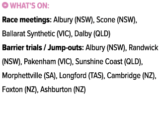 ￼ What's on: Race meetings: Albury (NSW), Scone (NSW), Ballarat Synthetic (VIC), Dalby (QLD) Barrier trials / Jump ou...