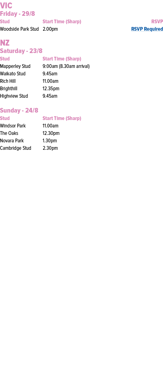 VIC Friday 29/8 Stud Start Time (Sharp) RSVP Woodside Park Stud 2.00pm RSVP Required NZ Saturday 23/8 Stud Start Time...