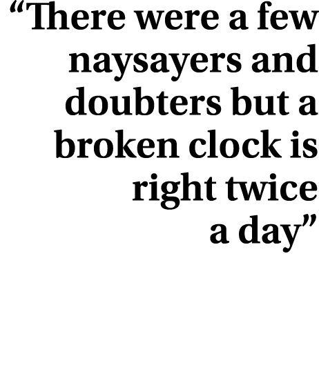 “There were a few naysayers and doubters but a broken clock is right twice a day”