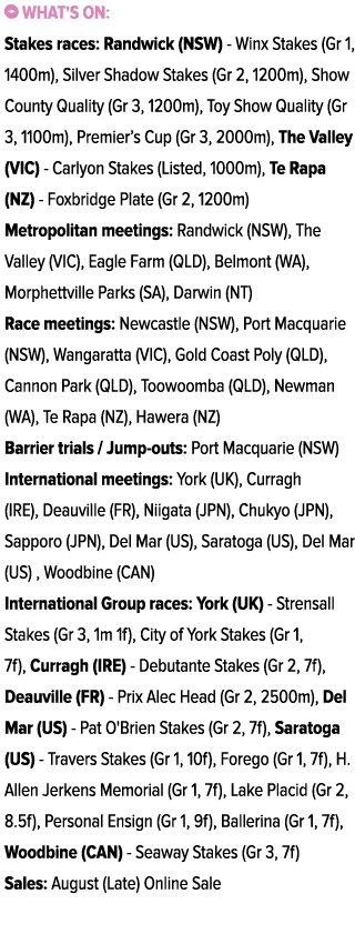 ￼ What's on: Stakes races: Randwick (NSW) Winx Stakes (Gr 1, 1400m), Silver Shadow Stakes (Gr 2, 1200m), Show County ...