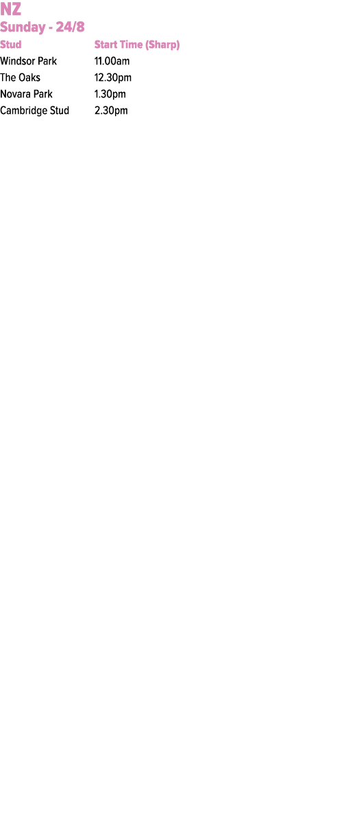 NZ Sunday 24/8 Stud Start Time (Sharp) Windsor Park 11.00am The Oaks 12.30pm Novara Park 1.30pm Cambridge Stud 2.30pm 