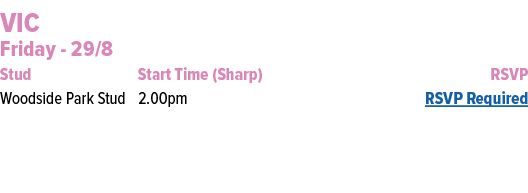 VIC Friday 29/8 Stud Start Time (Sharp) RSVP Woodside Park Stud 2.00pm RSVP Required 