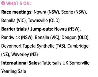 ￼ What's on: Race meetings: Nowra (NSW), Scone (NSW), Benalla (VIC), Townsville (QLD) Barrier trials / Jump outs: Now...