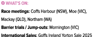 ￼ What's on: Race meetings: Coffs Harbour (NSW), Moe (VIC), Mackay (QLD), Northam (WA) Barrier trials / Jump outs: Mo...