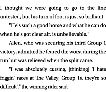 I thought we were going to go to the line untested, but his turn of foot is just so brilliant. \“He's such a good hor...