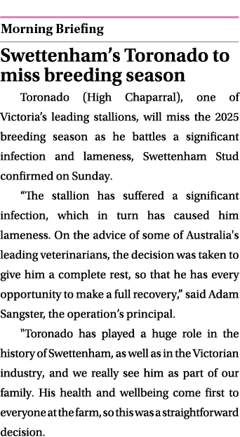  ￼ Swettenham’s Toronado to miss breeding season Toronado (High Chaparral), one of Victoria’s leading stallions, will...